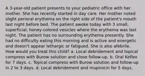 A 3-year-old patient presents to your pediatric office with her mother. She has recently started in day care. Her mother noted slight perioral erythema on the right side of the patient's mouth last night before bed. The patient awoke today with 3 small, superficial, honey-colored vesicles where the erythema was last night. The patient has no surrounding erythema presently. She had no difficulty eating this morning and is active and energetic and doesn't appear lethargic or fatigued. She is also afebrile. How would you treat this child? a. Local debridement and topical compress with Burow solution and close follow-up. b. Oral Keflex for 7 days. c. Topical compress with Burow solution and follow-up in 2 to 3 days. d. Local debridement and mupirocin for 5 days.