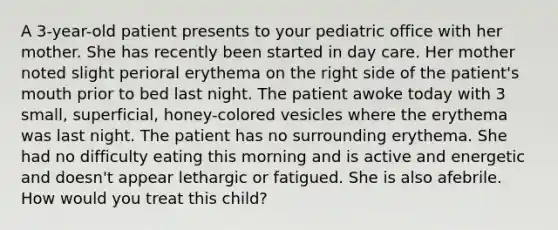 A 3-year-old patient presents to your pediatric office with her mother. She has recently been started in day care. Her mother noted slight perioral erythema on the right side of the patient's mouth prior to bed last night. The patient awoke today with 3 small, superficial, honey-colored vesicles where the erythema was last night. The patient has no surrounding erythema. She had no difficulty eating this morning and is active and energetic and doesn't appear lethargic or fatigued. She is also afebrile. How would you treat this child?