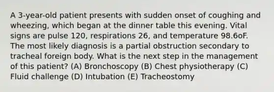 A 3-year-old patient presents with sudden onset of coughing and wheezing, which began at the dinner table this evening. Vital signs are pulse 120, respirations 26, and temperature 98.6oF. The most likely diagnosis is a partial obstruction secondary to tracheal foreign body. What is the next step in the management of this patient? (A) Bronchoscopy (B) Chest physiotherapy (C) Fluid challenge (D) Intubation (E) Tracheostomy