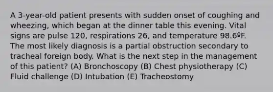 A 3-year-old patient presents with sudden onset of coughing and wheezing, which began at the dinner table this evening. Vital signs are pulse 120, respirations 26, and temperature 98.6ºF. The most likely diagnosis is a partial obstruction secondary to tracheal foreign body. What is the next step in the management of this patient? (A) Bronchoscopy (B) Chest physiotherapy (C) Fluid challenge (D) Intubation (E) Tracheostomy