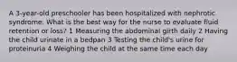 A 3-year-old preschooler has been hospitalized with nephrotic syndrome. What is the best way for the nurse to evaluate fluid retention or loss? 1 Measuring the abdominal girth daily 2 Having the child urinate in a bedpan 3 Testing the child's urine for proteinuria 4 Weighing the child at the same time each day