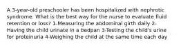 A 3-year-old preschooler has been hospitalized with nephrotic syndrome. What is the best way for the nurse to evaluate fluid retention or loss? 1-Measuring the abdominal girth daily 2-Having the child urinate in a bedpan 3-Testing the child's urine for proteinuria 4-Weighing the child at the same time each day