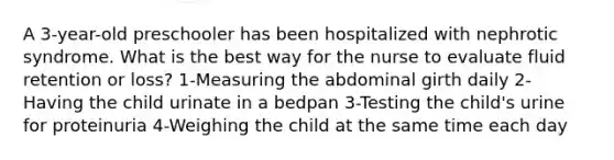 A 3-year-old preschooler has been hospitalized with nephrotic syndrome. What is the best way for the nurse to evaluate fluid retention or loss? 1-Measuring the abdominal girth daily 2-Having the child urinate in a bedpan 3-Testing the child's urine for proteinuria 4-Weighing the child at the same time each day