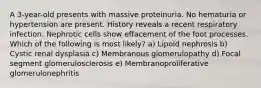 A 3-year-old presents with massive proteinuria. No hematuria or hypertension are present. History reveals a recent respiratory infection. Nephrotic cells show effacement of the foot processes. Which of the following is most likely? a) Lipoid nephrosis b) Cystic renal dysplasia c) Membranous glomerulopathy d) Focal segment glomerulosclerosis e) Membranoproliferative glomerulonephritis