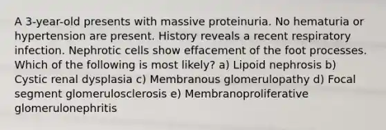 A 3-year-old presents with massive proteinuria. No hematuria or hypertension are present. History reveals a recent respiratory infection. Nephrotic cells show effacement of the foot processes. Which of the following is most likely? a) Lipoid nephrosis b) Cystic renal dysplasia c) Membranous glomerulopathy d) Focal segment glomerulosclerosis e) Membranoproliferative glomerulonephritis