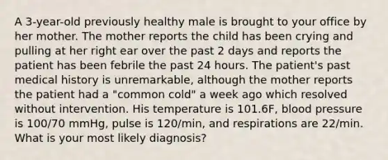 A 3-year-old previously healthy male is brought to your office by her mother. The mother reports the child has been crying and pulling at her right ear over the past 2 days and reports the patient has been febrile the past 24 hours. The patient's past medical history is unremarkable, although the mother reports the patient had a "common cold" a week ago which resolved without intervention. His temperature is 101.6F, blood pressure is 100/70 mmHg, pulse is 120/min, and respirations are 22/min. What is your most likely diagnosis?