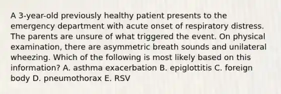 A 3-year-old previously healthy patient presents to the emergency department with acute onset of respiratory distress. The parents are unsure of what triggered the event. On physical examination, there are asymmetric breath sounds and unilateral wheezing. Which of the following is most likely based on this information? A. asthma exacerbation B. epiglottitis C. foreign body D. pneumothorax E. RSV