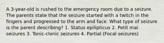 A 3-year-old is rushed to the emergency room due to a seizure. The parents state that the seizure started with a twitch in the fingers and progressed to the arm and face. What type of seizure is the parent describing? 1. Status epilipticus 2. Petit mal seizures 3. Tonic-clonic seizures 4. Partial (Focal seizures)