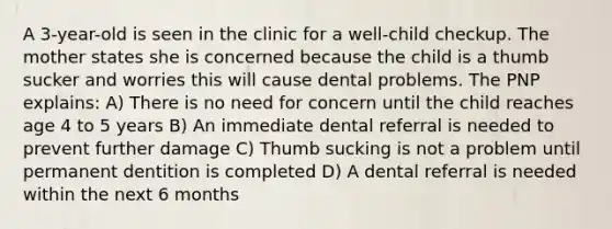 A 3-year-old is seen in the clinic for a well-child checkup. The mother states she is concerned because the child is a thumb sucker and worries this will cause dental problems. The PNP explains: A) There is no need for concern until the child reaches age 4 to 5 years B) An immediate dental referral is needed to prevent further damage C) Thumb sucking is not a problem until permanent dentition is completed D) A dental referral is needed within the next 6 months