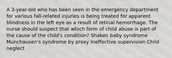 A 3-year-old who has been seen in the emergency department for various fall-related injuries is being treated for apparent blindness in the left eye as a result of retinal hemorrhage. The nurse should suspect that which form of child abuse is part of the cause of the child's condition? Shaken baby syndrome Munchausen's syndrome by proxy Ineffective supervision Child neglect