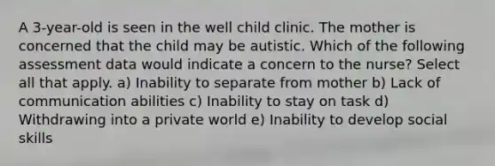 A 3-year-old is seen in the well child clinic. The mother is concerned that the child may be autistic. Which of the following assessment data would indicate a concern to the nurse? Select all that apply. a) Inability to separate from mother b) Lack of communication abilities c) Inability to stay on task d) Withdrawing into a private world e) Inability to develop social skills