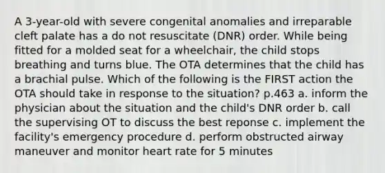 A 3-year-old with severe congenital anomalies and irreparable cleft palate has a do not resuscitate (DNR) order. While being fitted for a molded seat for a wheelchair, the child stops breathing and turns blue. The OTA determines that the child has a brachial pulse. Which of the following is the FIRST action the OTA should take in response to the situation? p.463 a. inform the physician about the situation and the child's DNR order b. call the supervising OT to discuss the best reponse c. implement the facility's emergency procedure d. perform obstructed airway maneuver and monitor heart rate for 5 minutes