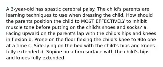 A 3-year-old has spastic cerebral palsy. The child's parents are learning techniques to use when dressing the child. How should the parents position the child to MOST EFFECTIVELY to inhibit muscle tone before putting on the child's shoes and socks? a. Facing upward on the parent's lap with the child's hips and knees in flexion b. Prone on the floor flexing the child's knee to 90o one at a time c. Side-lying on the bed with the child's hips and knees fully extended d. Supine on a firm surface with the child's hips and knees fully extended