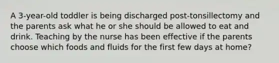 A 3-year-old toddler is being discharged post-tonsillectomy and the parents ask what he or she should be allowed to eat and drink. Teaching by the nurse has been effective if the parents choose which foods and fluids for the first few days at home?