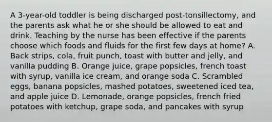 A 3-year-old toddler is being discharged post-tonsillectomy, and the parents ask what he or she should be allowed to eat and drink. Teaching by the nurse has been effective if the parents choose which foods and fluids for the first few days at home? A. Back strips, cola, fruit punch, toast with butter and jelly, and vanilla pudding B. Orange juice, grape popsicles, french toast with syrup, vanilla ice cream, and orange soda C. Scrambled eggs, banana popsicles, mashed potatoes, sweetened iced tea, and apple juice D. Lemonade, orange popsicles, french fried potatoes with ketchup, grape soda, and pancakes with syrup