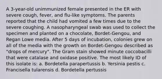 A 3-year-old unimmunized female presented in the ER with severe cough, fever, and flu-like symptoms. The parents reported that the child had vomited a few times due to the severe coughing. A nasopharyngeal swab was used to collect the specimen and planted on a chocolate, Bordet-Gengou, and Regan Lowe media. After 5 days of incubation, colonies grew on all of the media with the growth on Bordet-Gengou described as "drops of mercury". The Gram stain showed minute coccobacilli that were catalase and oxidase positive. The most likely ID of this isolate is: a. Bordetella parapertussis b. Yersinia pestis c. Francisella tularensis d. Bordetella pertussis