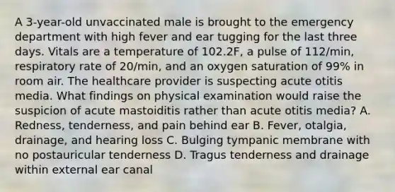 A 3-year-old unvaccinated male is brought to the emergency department with high fever and ear tugging for the last three days. Vitals are a temperature of 102.2F, a pulse of 112/min, respiratory rate of 20/min, and an oxygen saturation of 99% in room air. The healthcare provider is suspecting acute otitis media. What findings on physical examination would raise the suspicion of acute mastoiditis rather than acute otitis media? A. Redness, tenderness, and pain behind ear B. Fever, otalgia, drainage, and hearing loss C. Bulging tympanic membrane with no postauricular tenderness D. Tragus tenderness and drainage within external ear canal