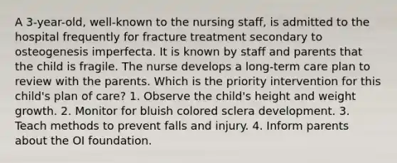 A 3-year-old, well-known to the nursing staff, is admitted to the hospital frequently for fracture treatment secondary to osteogenesis imperfecta. It is known by staff and parents that the child is fragile. The nurse develops a long-term care plan to review with the parents. Which is the priority intervention for this child's plan of care? 1. Observe the child's height and weight growth. 2. Monitor for bluish colored sclera development. 3. Teach methods to prevent falls and injury. 4. Inform parents about the OI foundation.