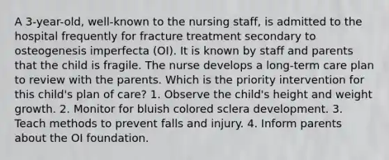 A 3-year-old, well-known to the nursing staff, is admitted to the hospital frequently for fracture treatment secondary to osteogenesis imperfecta (OI). It is known by staff and parents that the child is fragile. The nurse develops a long-term care plan to review with the parents. Which is the priority intervention for this child's plan of care? 1. Observe the child's height and weight growth. 2. Monitor for bluish colored sclera development. 3. Teach methods to prevent falls and injury. 4. Inform parents about the OI foundation.