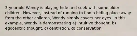 3-year-old Wendy is playing hide-and-seek with some older children. However, instead of running to find a hiding place away from the other children, Wendy simply covers her eyes. In this example, Wendy is demonstrating a) intuitive thought. b) egocentric thought. c) centration. d) conservation.