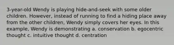 3-year-old Wendy is playing hide-and-seek with some older children. However, instead of running to find a hiding place away from the other children, Wendy simply covers her eyes. In this example, Wendy is demonstrating a. conservation b. egocentric thought c. intuitive thought d. centration