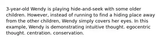 3-year-old Wendy is playing hide-and-seek with some older children. However, instead of running to find a hiding place away from the other children, Wendy simply covers her eyes. In this example, Wendy is demonstrating intuitive thought. egocentric thought. centration. conservation.