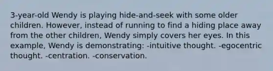 3-year-old Wendy is playing hide-and-seek with some older children. However, instead of running to find a hiding place away from the other children, Wendy simply covers her eyes. In this example, Wendy is demonstrating: -intuitive thought. -egocentric thought. -centration. -conservation.