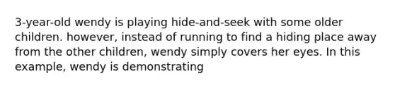 3-year-old wendy is playing hide-and-seek with some older children. however, instead of running to find a hiding place away from the other children, wendy simply covers her eyes. In this example, wendy is demonstrating