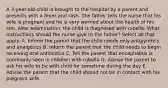 A 3-year-old-child is brought to the hospital by a parent and presents with a fever and rash. The father tells the nurse that his wife is pregnant and he is very worried about the health of his son. After examination, the child is diagnosed with rubella. What instructions should the nurse give to the father? Select all that apply. A. Inform the parent that the child needs only antipyretics and analgesics B. Inform the parent that the child needs to begin receiving oral antibiotics C. Tell the parent that encephalitis is commonly seen in children with rubella D. Advise the parent to ask his wife to be with child for sometime during the day E. Advise the parent that the child should not be in contact with his pregnant wife