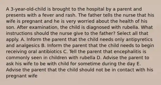 A 3-year-old-child is brought to the hospital by a parent and presents with a fever and rash. The father tells the nurse that his wife is pregnant and he is very worried about the health of his son. After examination, the child is diagnosed with rubella. What instructions should the nurse give to the father? Select all that apply. A. Inform the parent that the child needs only antipyretics and analgesics B. Inform the parent that the child needs to begin receiving oral antibiotics C. Tell the parent that encephalitis is commonly seen in children with rubella D. Advise the parent to ask his wife to be with child for sometime during the day E. Advise the parent that the child should not be in contact with his pregnant wife