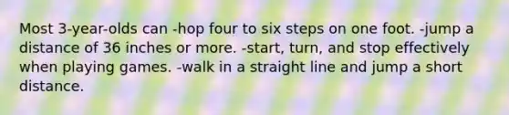 Most 3-year-olds can -hop four to six steps on one foot. -jump a distance of 36 inches or more. -start, turn, and stop effectively when playing games. -walk in a straight line and jump a short distance.