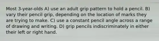 Most 3-year-olds A) use an adult grip pattern to hold a pencil. B) vary their pencil grip, depending on the location of marks they are trying to make. C) use a constant pencil angle across a range of drawing and writing. D) grip pencils indiscriminately in either their left or right hand.