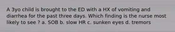 A 3yo child is brought to the ED with a HX of vomiting and diarrhea for the past three days. Which finding is the nurse most likely to see ? a. SOB b. slow HR c. sunken eyes d. tremors