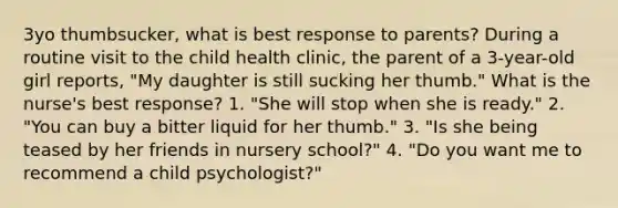 3yo thumbsucker, what is best response to parents? During a routine visit to the child health clinic, the parent of a 3-year-old girl reports, "My daughter is still sucking her thumb." What is the nurse's best response? 1. "She will stop when she is ready." 2. "You can buy a bitter liquid for her thumb." 3. "Is she being teased by her friends in nursery school?" 4. "Do you want me to recommend a child psychologist?"