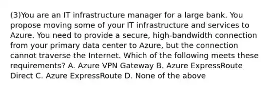 (3)You are an IT infrastructure manager for a large bank. You propose moving some of your IT infrastructure and services to Azure. You need to provide a secure, high-bandwidth connection from your primary data center to Azure, but the connection cannot traverse the Internet. Which of the following meets these requirements? A. Azure VPN Gateway B. Azure ExpressRoute Direct C. Azure ExpressRoute D. None of the above