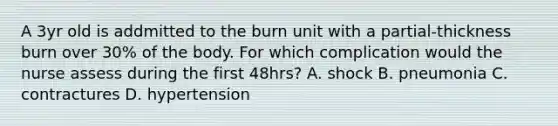 A 3yr old is addmitted to the burn unit with a partial-thickness burn over 30% of the body. For which complication would the nurse assess during the first 48hrs? A. shock B. pneumonia C. contractures D. hypertension