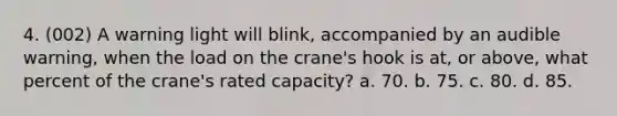 4. (002) A warning light will blink, accompanied by an audible warning, when the load on the crane's hook is at, or above, what percent of the crane's rated capacity? a. 70. b. 75. c. 80. d. 85.