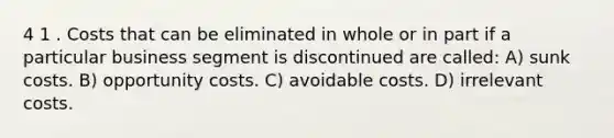 4 1 . Costs that can be eliminated in whole or in part if a particular business segment is discontinued are called: A) sunk costs. B) opportunity costs. C) avoidable costs. D) irrelevant costs.