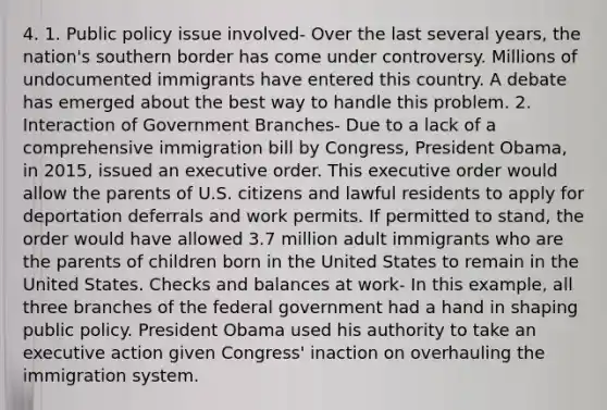 4. 1. Public policy issue involved- Over the last several years, the nation's southern border has come under controversy. Millions of undocumented immigrants have entered this country. A debate has emerged about the best way to handle this problem. 2. Interaction of Government Branches- Due to a lack of a comprehensive immigration bill by Congress, President Obama, in 2015, issued an executive order. This executive order would allow the parents of U.S. citizens and lawful residents to apply for deportation deferrals and work permits. If permitted to stand, the order would have allowed 3.7 million adult immigrants who are the parents of children born in the United States to remain in the United States. Checks and balances at work- In this example, all three branches of the federal government had a hand in shaping public policy. President Obama used his authority to take an executive action given Congress' inaction on overhauling the immigration system.