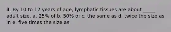 4. By 10 to 12 years of age, lymphatic tissues are about _____ adult size. a. 25% of b. 50% of c. the same as d. twice the size as in e. five times the size as