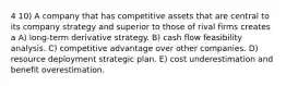 4 10) A company that has competitive assets that are central to its company strategy and superior to those of rival firms creates a A) long-term derivative strategy. B) cash flow feasibility analysis. C) competitive advantage over other companies. D) resource deployment strategic plan. E) cost underestimation and benefit overestimation.