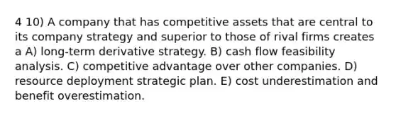 4 10) A company that has competitive assets that are central to its company strategy and superior to those of rival firms creates a A) long-term derivative strategy. B) cash flow feasibility analysis. C) competitive advantage over other companies. D) resource deployment strategic plan. E) cost underestimation and benefit overestimation.