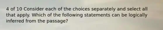 4 of 10 Consider each of the choices separately and select all that apply. Which of the following statements can be logically inferred from the passage?