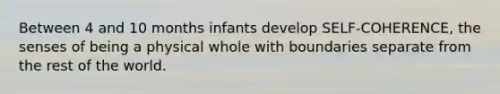 Between 4 and 10 months infants develop SELF-COHERENCE, the senses of being a physical whole with boundaries separate from the rest of the world.