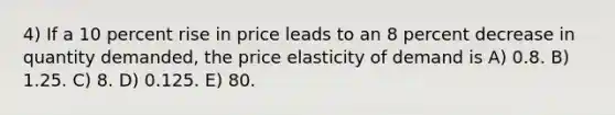 4) If a 10 percent rise in price leads to an 8 percent decrease in quantity demanded, the price elasticity of demand is A) 0.8. B) 1.25. C) 8. D) 0.125. E) 80.