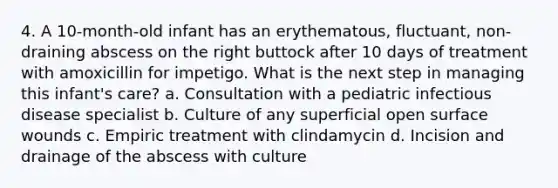 4. A 10-month-old infant has an erythematous, fluctuant, non-draining abscess on the right buttock after 10 days of treatment with amoxicillin for impetigo. What is the next step in managing this infant's care? a. Consultation with a pediatric infectious disease specialist b. Culture of any superficial open surface wounds c. Empiric treatment with clindamycin d. Incision and drainage of the abscess with culture