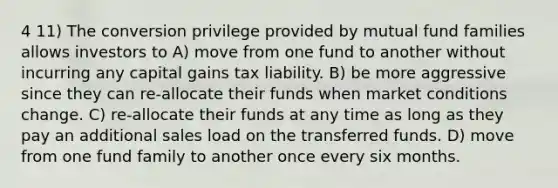 4 11) The conversion privilege provided by mutual fund families allows investors to A) move from one fund to another without incurring any capital gains tax liability. B) be more aggressive since they can re-allocate their funds when market conditions change. C) re-allocate their funds at any time as long as they pay an additional sales load on the transferred funds. D) move from one fund family to another once every six months.