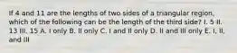 If 4 and 11 are the lengths of two sides of a triangular region, which of the following can be the length of the third side? I. 5 II. 13 III. 15 A. I only B. II only C. I and II only D. II and III only E. I, II, and III