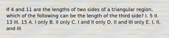 If 4 and 11 are the lengths of two sides of a triangular region, which of the following can be the length of the third side? I. 5 II. 13 III. 15 A. I only B. II only C. I and II only D. II and III only E. I, II, and III