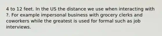 4 to 12 feet. In the US the distance we use when interacting with ?. For example impersonal business with grocery clerks and coworkers while the greatest is used for formal such as job interviews.